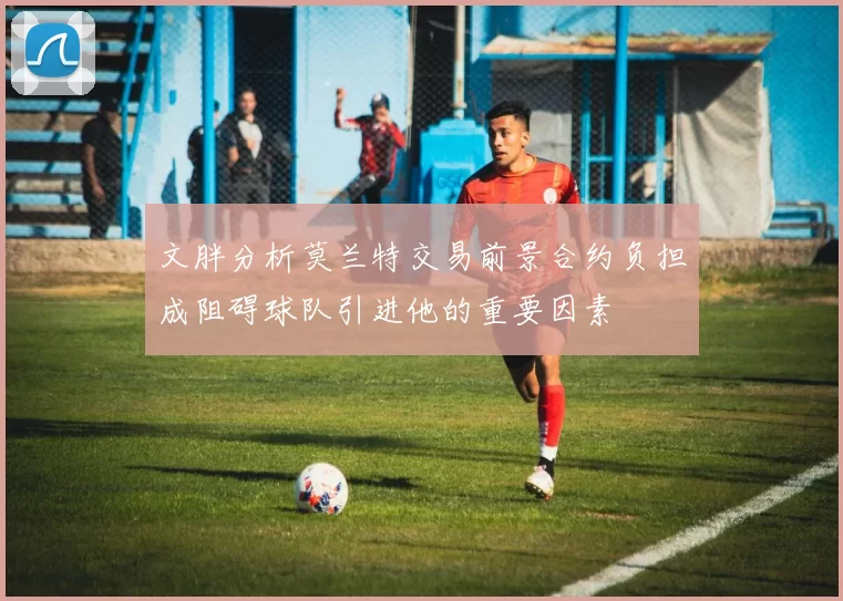 文胖分析莫兰特交易前景合约负担成阻碍球队引进他的重要因素