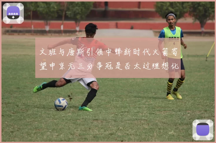 文班与唐斯引领中锋新时代火箭寄望申京无三分争冠是否太过理想化
