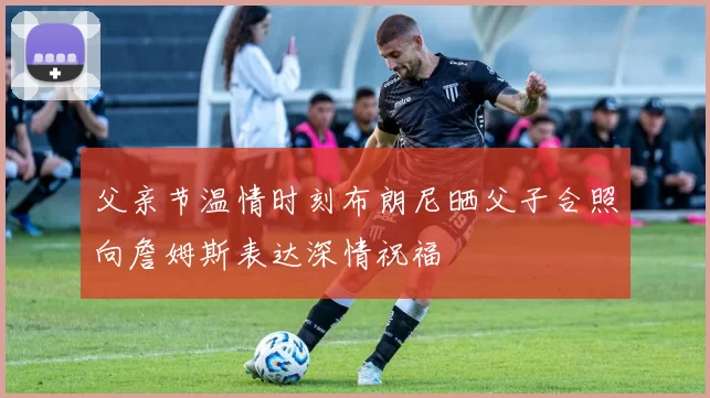 父亲节温情时刻布朗尼晒父子合照向詹姆斯表达深情祝福