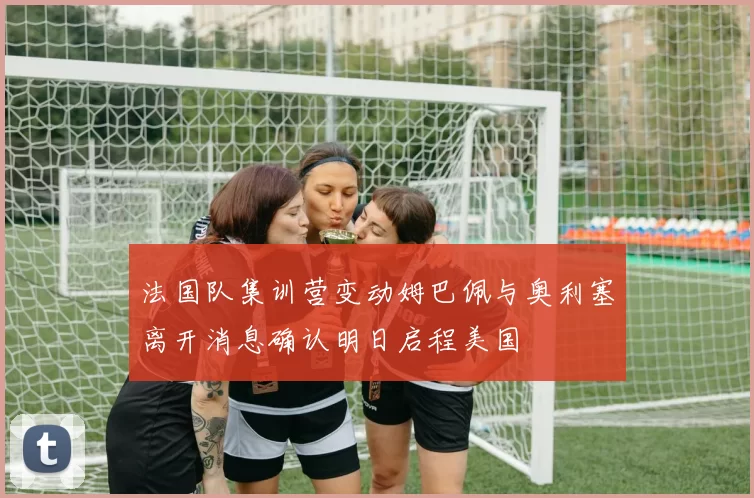 法国队集训营变动姆巴佩与奥利塞离开消息确认明日启程美国