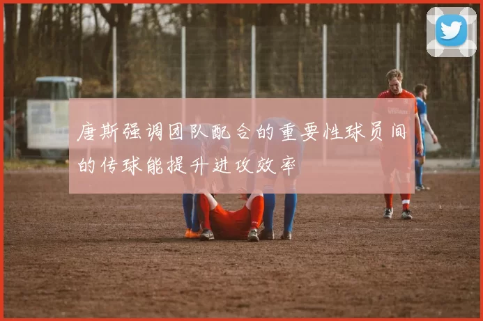 唐斯强调团队配合的重要性球员间的传球能提升进攻效率